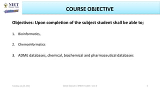 Objectives: Upon completion of the subject student shall be able to;
1. Bioinformatics,
2. Chemoinformatics
3. ADME databases, chemical, biochemical and pharmaceutical databases
Abhijit Debnath | BP807ET-CADD | Unit-4
Tuesday, July 20, 2021 4
COURSE OBJECTIVE
 