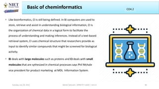  Like bioinformatics, CI is still being defined. In BI computers are used to
store, retrieve and assist in understanding biological information, CI is
the organization of chemical data in a logical form to facilitate the
process of understanding and making inferences. Instead of a text-based
retrieval system, CI uses chemical structure that researchers provide as
input to identify similar compounds that might be screened for biological
activity.
 BI deals with large molecules such as proteins and CI deals with small
molecules that are sythesized in chemical processes says Phil Mchale
vice president for product marketing at MDL Information System.
Basic of cheminformatics
Abhijit Debnath | BP807ET-CADD | Unit-4
Tuesday, July 20, 2021 40
CO2
CO4.2
 