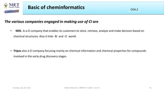 The various companies engaged in making use of CI are
• MDL is a CI company that enables its customers to store, retrieve, analyze and make decision based on
chemical structures. Also it links BI and CI world.
• Tripos also a CI company focusing mainly on chemical information and chemical properties for compounds
involved in the early drug discovery stages.
Basic of cheminformatics
Abhijit Debnath | BP807ET-CADD | Unit-4
Tuesday, July 20, 2021 41
CO2
CO4.2
 