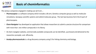 The various companies engaged in making use of CI are …
 Pharmacopeia is a software company which includes a BI arm, Genetics computer group as well as molecular
simulations, Synopsys scientific systems and oxford molecular group . The last two business form the CI part of
pharmacopeia.
 Chem Navigator has developed an application that allows researchers to submit a precise structure for comparison
with more than one million compounds in its library.
 At chem navigator website, commercially available compounds can be identified , purchased and delivered to the
researcher promptly and efficiently.
 Anadys pharmaceuticals is a drug discovery company using CI for linking chemistry and biology.
Basic of cheminformatics
Abhijit Debnath | BP807ET-CADD | Unit-4
Tuesday, July 20, 2021 42
CO2
CO4.2
 