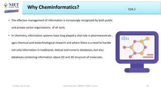 • The effective management of information is increasingly recognized by both public
and private sector organizations of all sorts.
• In chemistry, information systems have long played a vital role in pharmaceuticals ,
agro chemical and biotechnological research and where there is a need to handle
not only information in traditional, textual and numeric databases, but also
databases containing information about 2D and 3D structure of molecules.
Why Cheminformatics?
Abhijit Debnath | BP807ET-CADD | Unit-4
Tuesday, July 20, 2021 43
CO2
CO4.2
 