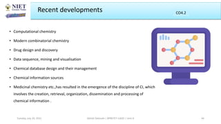 Recent developments
• Computational chemistry
• Modern combinatorial chemistry
• Drug design and discovery
• Data sequence, mining and visualisation
• Chemical database design and their management
• Chemical information sources
• Medicinal chemistry etc.,has resulted in the emergence of the discipline of CI, which
involves the creation, retrieval, organization, dissemination and processing of
chemical information .
Abhijit Debnath | BP807ET-CADD | Unit-4
Tuesday, July 20, 2021 44
CO2
CO4.2
 