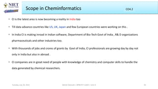 Scope in Cheminformatics
 CI is the latest area is now becoming a reality in India too
 Till data advance countries like US, UK, Japan and few European countries were working on this .
 In India CI is making inroad in Indian software, Department of Bio-Tech Govt of India , R& D organizations
pharmaceuticals and other industries too.
 With thousands of jobs and crores of grants by Govt of India, CI professionals are growing day by day not
only in India but also in abroad .
 CI companies are in great need of people with knowledge of chemistry and computer skills to handle the
data generated by chemical researchers.
Abhijit Debnath | BP807ET-CADD | Unit-4
Tuesday, July 20, 2021 45
CO2
CO4.2
 