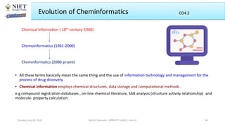 Evolution of Cheminformatics
Chemical Information ( 18th century-1960)
Chemoinformatics (1961-2000)
Cheminformatics (2000-prsent)
Abhijit Debnath | BP807ET-CADD | Unit-4
Tuesday, July 20, 2021 46
CO2
CO4.2
• All these terms basically mean the same thing and the use of information technology and management for the
process of drug discovery.
• Chemical information employs chemical structures, data storage and computational methods .
e.g compound registration databases , on-line chemical literature, SAR analysis (structure activity relationship) and
molecule- property calculation.
 