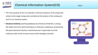 Chemical Information System(CIS)
• The main purpose of this is to identify a chemical substance, find compounds
similar to the target compounds and demine the location of the compound,
and it is an inventory system.
• Chemical similarity searching databases by chemical similarities is among
the oldest and most useful techniques in molecular modeling as practiced by
the pharmaceutical industry. It works because it is generally true that
molecules with similar structure have similar biological activities
Abhijit Debnath | BP807ET-CADD | Unit-4
Tuesday, July 20, 2021 47
CO2
CO4.2
 