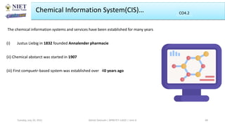 Chemical Information System(CIS)…
The chemical information systems and services have been established for many years
(i) Justus Liebig in 1832 founded Annalender pharmacie
(ii) Chemical abstarct was started in 1907
(iii) First compuetr-based system was established over 40 years ago
Abhijit Debnath | BP807ET-CADD | Unit-4
Tuesday, July 20, 2021 48
CO2
CO4.2
 