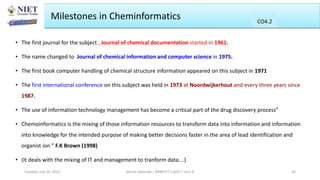 • The first journal for the subject , Journal of chemical documentation started in 1961.
• The name changed to Journal of chemical information and computer science in 1975.
• The first book computer handling of chemical structure information appeared on this subject in 1971
• The first international conference on this subject was held in 1973 at Noordwijkerhout and every three years since
1987.
• The use of information technology management has become a critical part of the drug discovery process”
• Chemoinformatics is the mixing of those information resources to transform data into information and information
into knowledge for the intended purpose of making better decisions faster in the area of lead identification and
organist ion ” F.K Brown (1998)
• (It deals with the mixing of IT and management to tranform data….)
Milestones in Cheminformatics
Abhijit Debnath | BP807ET-CADD | Unit-4
Tuesday, July 20, 2021 50
CO2
CO4.2
CO4.2
CO4.2
CO4.2
 