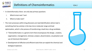Definitions of Chemoinformatics
 In cheminformatics there are only two primary questions
i. What to test next ? and
ii. What to make next?
 The main processes within drug discovery are lead identification where lead is
something that has activity in the low micro molecular range and lead
optimization, which is the process of transforming a lead into a drug candidate.
 “Chemoinformatics is a generic term that encompasses the design , creation,
organization, management, retrieval, analysis ,dissemination, visualization and
use of chemical information”
 Development of effective and efficient tools that can exploit the chemical and
biological explosion.
Abhijit Debnath | BP807ET-CADD | Unit-4
Tuesday, July 20, 2021 51
CO2
CO4.2
 