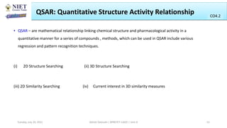 QSAR: Quantitative Structure Activity Relationship
• QSAR – are mathematical relationship linking chemical structure and pharmacological activity in a
quantitative manner for a series of compounds , methods, which can be used in QSAR include various
regression and pattern recognition techniques.
(i) 2D Structure Searching (ii) 3D Structure Searching
(iii) 2D Similarity Searching (iv) Current interest in 3D similarity measures
Abhijit Debnath | BP807ET-CADD | Unit-4
Tuesday, July 20, 2021 52
CO2
CO4.2
 