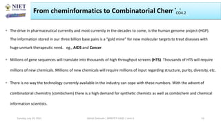 From cheminformatics to Combinatorial Chemistry
 The drive in pharmaceutical currently and most currently in the decades to come, is the human genome project (HGP).
The information stored in our three billion base pairs is a “gold mine” for new molecular targets to treat diseases with
huge unmark therapeutic need. eg., AIDS and Cancer
 Millions of gene sequences will translate into thousands of high throughput screens (HTS). Thousands of HTS will require
millions of new chemicals. Millions of new chemicals will require millions of input regarding structure, purity, diversity, etc.
 There is no way the technology currently available in the industry can cope with these numbers. With the advent of
combinatorial chemistry (combichem) there is a high demand for synthetic chemists as well as combichem and chemical
information scientists.
Abhijit Debnath | BP807ET-CADD | Unit-4
Tuesday, July 20, 2021 53
CO2
CO4.2
 