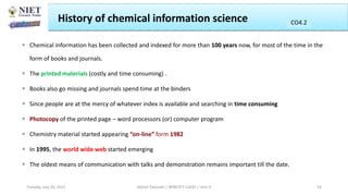 History of chemical information science
 Chemical information has been collected and indexed for more than 100 years now, for most of the time in the
form of books and journals.
 The printed materials (costly and time consuming) .
 Books also go missing and journals spend time at the binders
 Since people are at the mercy of whatever index is available and searching in time consuming
 Photocopy of the printed page – word processors (or) computer program
 Chemistry material started appearing “on-line” form 1982
 In 1995, the world wide web started emerging
 The oldest means of communication with talks and demonstration remains important till the date.
Abhijit Debnath | BP807ET-CADD | Unit-4
Tuesday, July 20, 2021 54
CO2
CO4.2
 