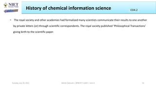 History of chemical information science
 The royal society and other academies had formalized many scientists communicate their results to one another
by private letters (or) through scientific correspondents. The royal society published ‘Philosophical Transactions’
giving birth to the scientific paper.
Abhijit Debnath | BP807ET-CADD | Unit-4
Tuesday, July 20, 2021 55
CO2
CO4.2
 
