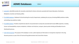  admetSAR. admetSAR provides the manually curated data for diverse chemicals associated with known Absorption, Distribution,
Metabolism, Excretion and Toxicity profiles.
 The ADME databases. Databases for benchmarking the results of experiments, validating the accuracy of existing ADME predictive models,
and building new predictive models.
 The ADME database. Provides comprehensive data for structurally diverse compounds associated with known ADME properties, including
human oral bioavailability, enzymes metabolism, inhibition and induction, transport, plasma protein binding and bloodbrain barrier.
Distributed by Aureus.
 UCSF-FDA Transportal. The purpose of this database is to be a useful repository of information on transporters important in the drug
discovery process as a part of the US Food and Drug Administration-led Critical Path Initiative.
ADME Databases CO3
Abhijit Debnath | BP807ET-CADD | Unit-4
Tuesday, July 20, 2021 63
CO4.3
 