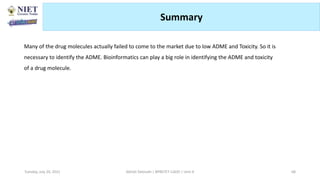 Summary
Many of the drug molecules actually failed to come to the market due to low ADME and Toxicity. So it is
necessary to identify the ADME. Bioinformatics can play a big role in identifying the ADME and toxicity
of a drug molecule.
Abhijit Debnath | BP807ET-CADD | Unit-4
Tuesday, July 20, 2021 68
 