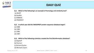 DAILY QUIZ
Q.1. Which of the following is an example of Homology and similarity tool?
(a) BLAST
(b) RasMol
(c) EMBOSS
(d) PROSPECT
Q.2. In which year did the SWISSPROT protein sequence database begin?
(a) 1988
(b) 1985
(c) 1986
(d) 1987
Q.3. Which of the following scientists created the first Bioinformatics database?
(a) Dayhoff
(b) Pearson
(c) Richard Durbin
(d) Michael.J.Dunn
Abhijit Debnath | BP807ET-CADD | Unit-4
Tuesday, July 20, 2021 69
 
