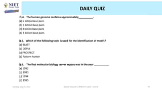 DAILY QUIZ
Abhijit Debnath | BP807ET-CADD | Unit-4
Tuesday, July 20, 2021 70
Q.4. The human genome contains approximately__________.
(a) 6 billion base pairs
(b) 5 billion base pairs
(c) 3 billion base pairs
(d) 4 billion base pairs
Q.5. Which of the following tools is used for the identification of motifs?
(a) BLAST
(b) COPIA
(c) PROSPECT
(d) Pattern hunter
Q.6. The first molecular biology server expasy was in the year __________.
(a) 1992
(b) 1993
(c) 1994
(d) 1995
 