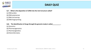 DAILY QUIZ
Abhijit Debnath | BP807ET-CADD | Unit-4
Tuesday, July 20, 2021 71
Q.7. What is the deposition of cDNA into the inert structure called?
(a) DNA probes
(b) DNA polymerase
(c) DNA microarrays
(d) DNA fingerprinting
Q.8. The identification of drugs through the genomic study is called__________.
(a) Genomics
(b) Pharmacogenomics
(c) Pharmacogenetics
(d) Cheminformatics
 