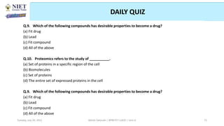 DAILY QUIZ
Abhijit Debnath | BP807ET-CADD | Unit-4
Tuesday, July 20, 2021 72
Q.9. Which of the following compounds has desirable properties to become a drug?
(a) Fit drug
(b) Lead
(c) Fit compound
(d) All of the above
Q.10. Proteomics refers to the study of __________.
(a) Set of proteins in a specific region of the cell
(b) Biomolecules
(c) Set of proteins
(d) The entire set of expressed proteins in the cell
Q.9. Which of the following compounds has desirable properties to become a drug?
(a) Fit drug
(b) Lead
(c) Fit compound
(d) All of the above
 
