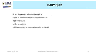 DAILY QUIZ
Abhijit Debnath | BP807ET-CADD | Unit-4
Tuesday, July 20, 2021 73
Q.10. Proteomics refers to the study of __________.
(a) Set of proteins in a specific region of the cell
(b) Biomolecules
(c) Set of proteins
(d) The entire set of expressed proteins in the cell
 