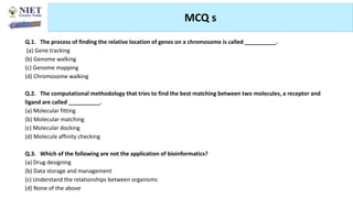MCQ s
Abhijit Debnath | BP807ET-CADD | Unit-4
Tuesday, July 20, 2021 75
Q.1. The process of finding the relative location of genes on a chromosome is called __________.
(a) Gene tracking
(b) Genome walking
(c) Genome mapping
(d) Chromosome walking
Q.2. The computational methodology that tries to find the best matching between two molecules, a receptor and
ligand are called __________.
(a) Molecular fitting
(b) Molecular matching
(c) Molecular docking
(d) Molecule affinity checking
Q.3. Which of the following are not the application of bioinformatics?
(a) Drug designing
(b) Data storage and management
(c) Understand the relationships between organisms
(d) None of the above
 