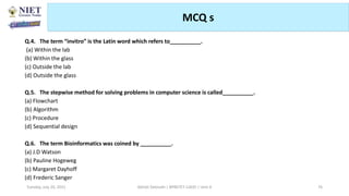 MCQ s
Abhijit Debnath | BP807ET-CADD | Unit-4
Tuesday, July 20, 2021 76
Q.4. The term “invitro” is the Latin word which refers to__________.
(a) Within the lab
(b) Within the glass
(c) Outside the lab
(d) Outside the glass
Q.5. The stepwise method for solving problems in computer science is called__________.
(a) Flowchart
(b) Algorithm
(c) Procedure
(d) Sequential design
Q.6. The term Bioinformatics was coined by __________.
(a) J.D Watson
(b) Pauline Hogeweg
(c) Margaret Dayhoff
(d) Frederic Sanger
 