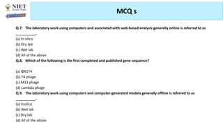 MCQ s
Abhijit Debnath | BP807ET-CADD | Unit-4
Tuesday, July 20, 2021 77
Q.7. The laboratory work using computers and associated with web-based analysis generally online is referred to as
__________.
(a) In silico
(b) Dry lab
(c) Wet lab
(d) All of the above
Q.8. Which of the following is the first completed and published gene sequence?
(a) ΦX174
(b) T4 phage
(c) M13 phage
(d) Lambda phage
Q.9. The laboratory work using computers and computer-generated models generally offline is referred to as
__________.
(a) Insilico
(b) Wet lab
(c) Dry lab
(d) All of the above
 