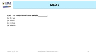 MCQ s
Abhijit Debnath | BP807ET-CADD | Unit-4
Tuesday, July 20, 2021 78
Q.10. The computer simulation refers to __________.
(a) Dry lab
(b) Invitro
(c) In silico
(d) Wet lab
 