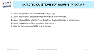 EXPECTED QUESTIONS FOR UNIVERSITY EXAM #
.
Q.1. Write the application Informatics Methods in drug design.
Q.2. Write the differences between Pharmacoinformatics & chemoinformatics
Q.3. What is Bioavailability, Solubility, Permeability? How do you will calculate by using computer.
Q.4. Write the applications of Bioinformatics in Drug Discovery
Q.5. Describe the importance of ADME in Drug Discovery
Abhijit Debnath | BP807ET-CADD | Unit-4
Tuesday, July 20, 2021 79
 