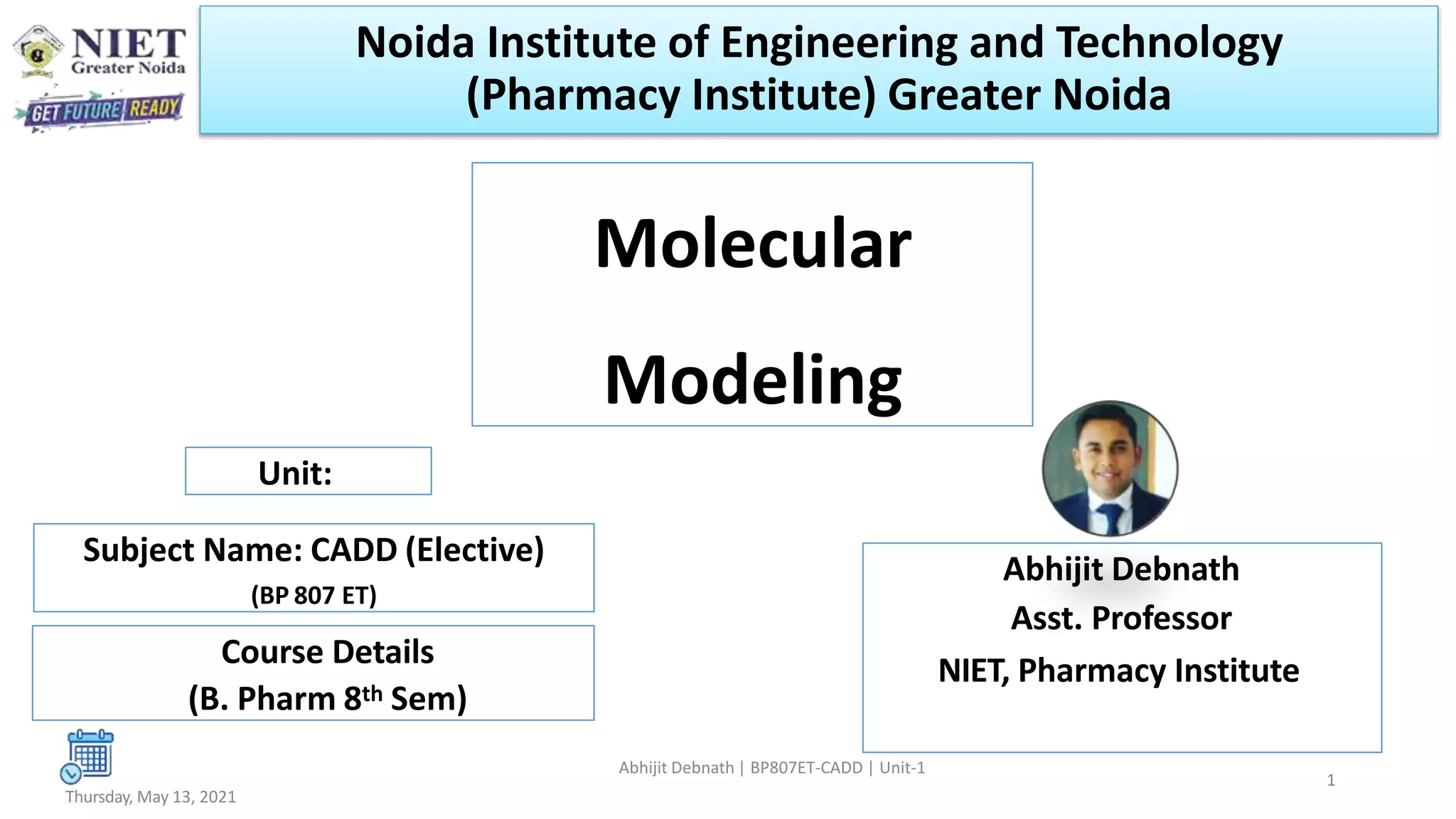 Molecular
Modeling
Abhijit Debnath
Asst. Professor
NIET, Pharmacy Institute
Thursday, May 13, 2021
Unit:
Abhijit Debnath | BP807ET-CADD | Unit-1
Subject Name: CADD (Elective)
(BP 807 ET)
Course Details
(B. Pharm 8th Sem)
Noida Institute of Engineering and Technology
(Pharmacy Institute) Greater Noida
1
 