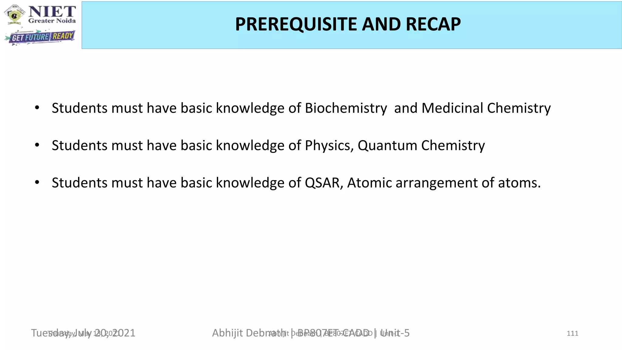 PREREQUISITE AND RECAP
Thursday, May 13, 2021 Abhijit Debnath | BP807ET-CADD | Unit-1 11
• Students must have basic knowledge of Biochemistry and Medicinal Chemistry
• Students must have basic knowledge of Physics, Quantum Chemistry
• Students must have basic knowledge of QSAR, Atomic arrangement of atoms.
Tuesday, July 20, 2021 Abhijit Debnath | BP807ET-CADD | Unit-5 11
 