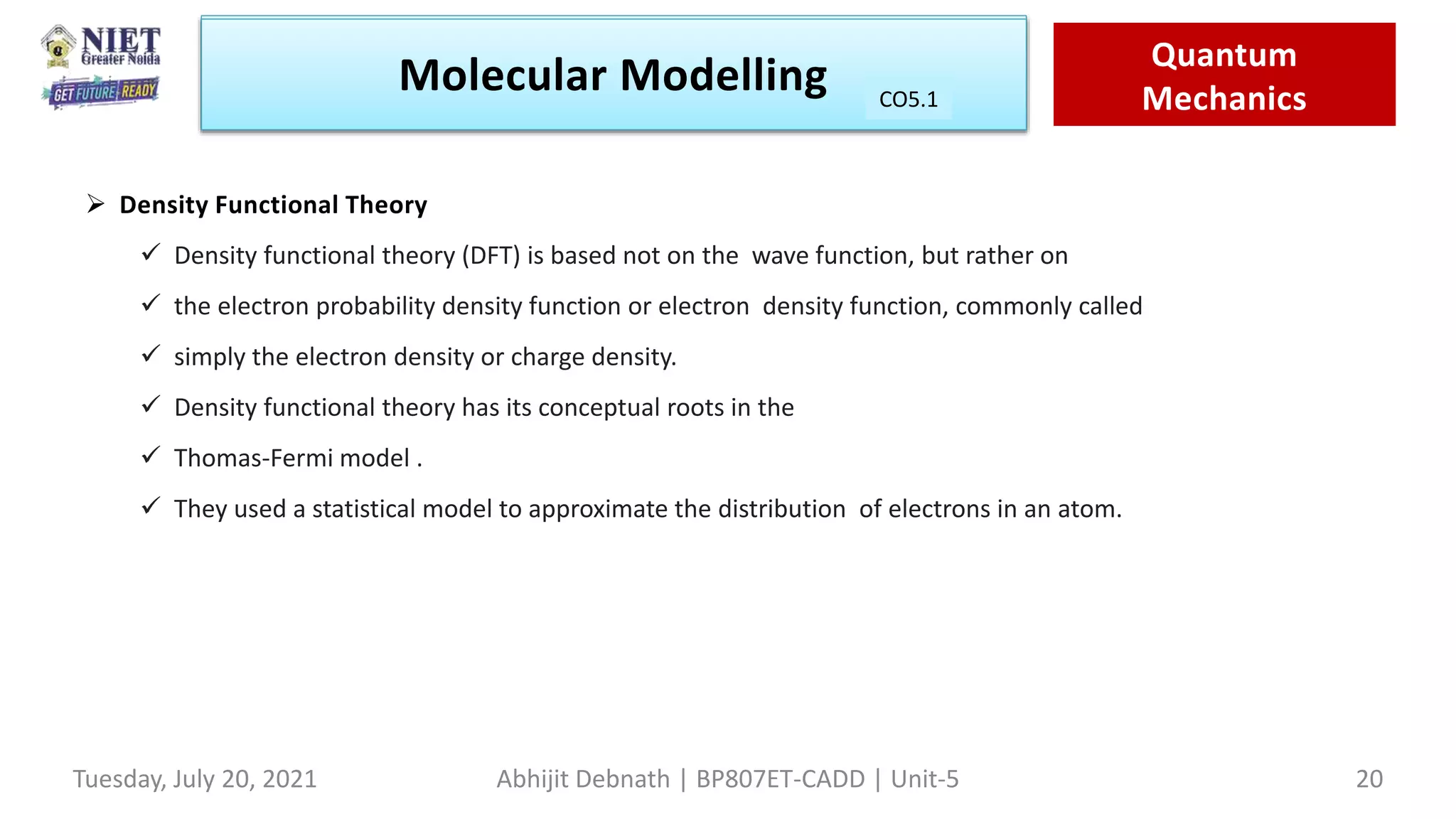 Molecular Modeling Quantam
Mechanics
Molecular Modelling Quantum
Mechanics
CO1
Tuesday, July 20, 2021 Abhijit Debnath | BP807ET-CADD | Unit-5 20
CO5.1
 Density Functional Theory
 Density functional theory (DFT) is based not on the wave function, but rather on
 the electron probability density function or electron density function, commonly called
 simply the electron density or charge density.
 Density functional theory has its conceptual roots in the
 Thomas-Fermi model .
 They used a statistical model to approximate the distribution of electrons in an atom.
 