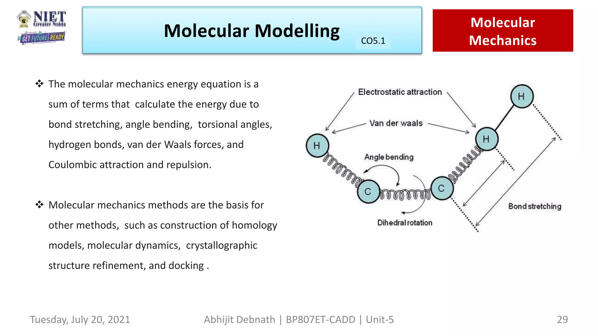Molecular Modeling Quantam
Mechanics
Molecular Modelling Molecular
Mechanics
CO1
Tuesday, July 20, 2021 Abhijit Debnath | BP807ET-CADD | Unit-5 29
CO5.1
 The molecular mechanics energy equation is a
sum of terms that calculate the energy due to
bond stretching, angle bending, torsional angles,
hydrogen bonds, van der Waals forces, and
Coulombic attraction and repulsion.
 Molecular mechanics methods are the basis for
other methods, such as construction of homology
models, molecular dynamics, crystallographic
structure refinement, and docking .
 