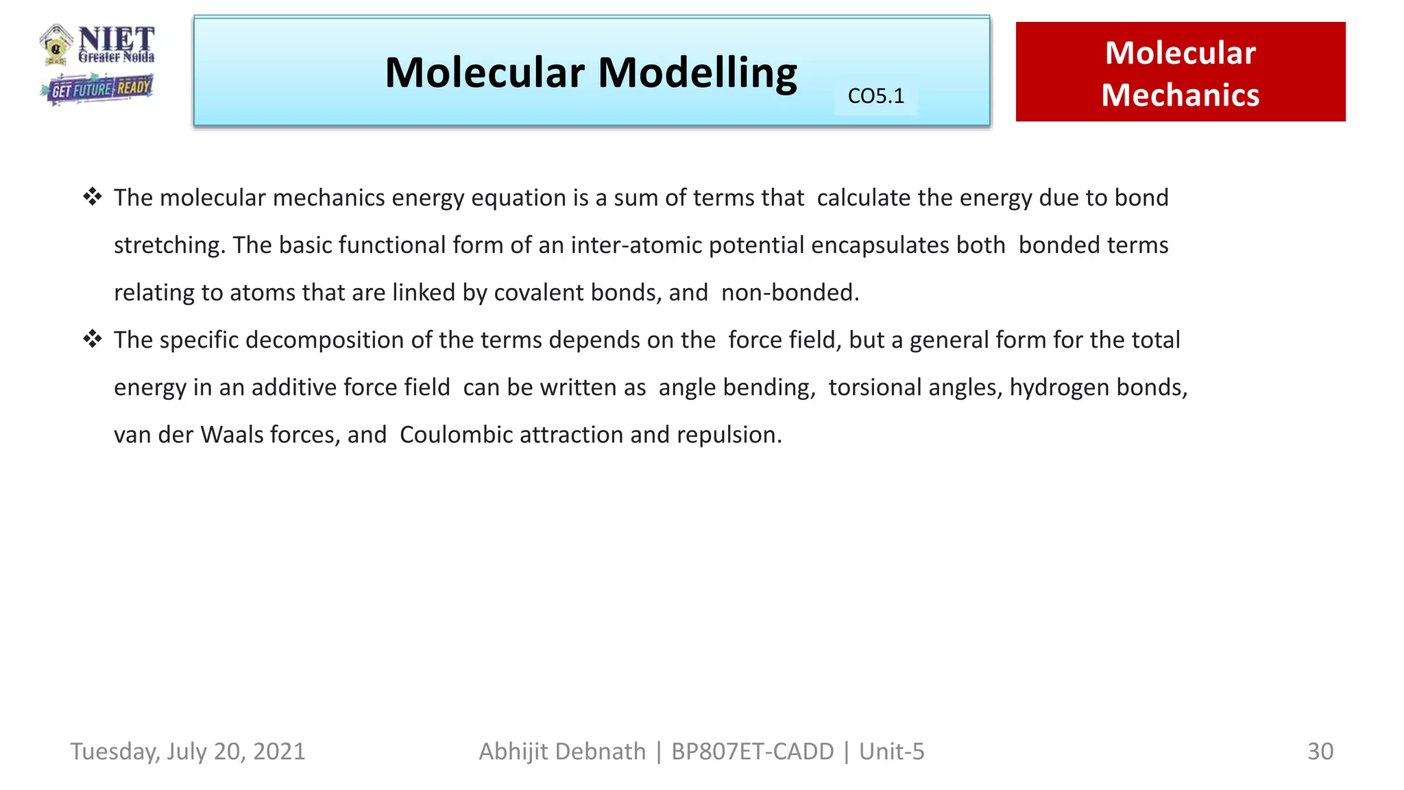 Molecular Modeling Quantam
Mechanics
Molecular Modelling Molecular
Mechanics
CO1
Tuesday, July 20, 2021 Abhijit Debnath | BP807ET-CADD | Unit-5 30
CO5.1
 The molecular mechanics energy equation is a sum of terms that calculate the energy due to bond
stretching. The basic functional form of an inter-atomic potential encapsulates both bonded terms
relating to atoms that are linked by covalent bonds, and non-bonded.
 The specific decomposition of the terms depends on the force field, but a general form for the total
energy in an additive force field can be written as angle bending, torsional angles, hydrogen bonds,
van der Waals forces, and Coulombic attraction and repulsion.
 