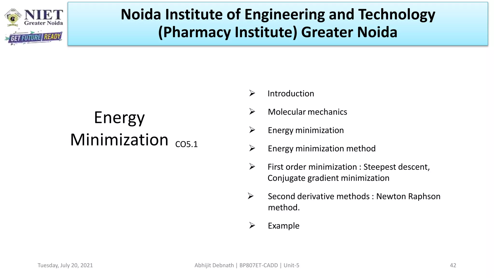 Tuesday, July 20, 2021 Abhijit Debnath | BP807ET-CADD | Unit-5 42
Energy
Minimization
 Introduction
 Molecular mechanics
 Energy minimization
 Energy minimization method
 First order minimization : Steepest descent,
Conjugate gradient minimization
 Second derivative methods : Newton Raphson
method.
 Example
CO5.1
Noida Institute of Engineering and Technology
(Pharmacy Institute) Greater Noida
 