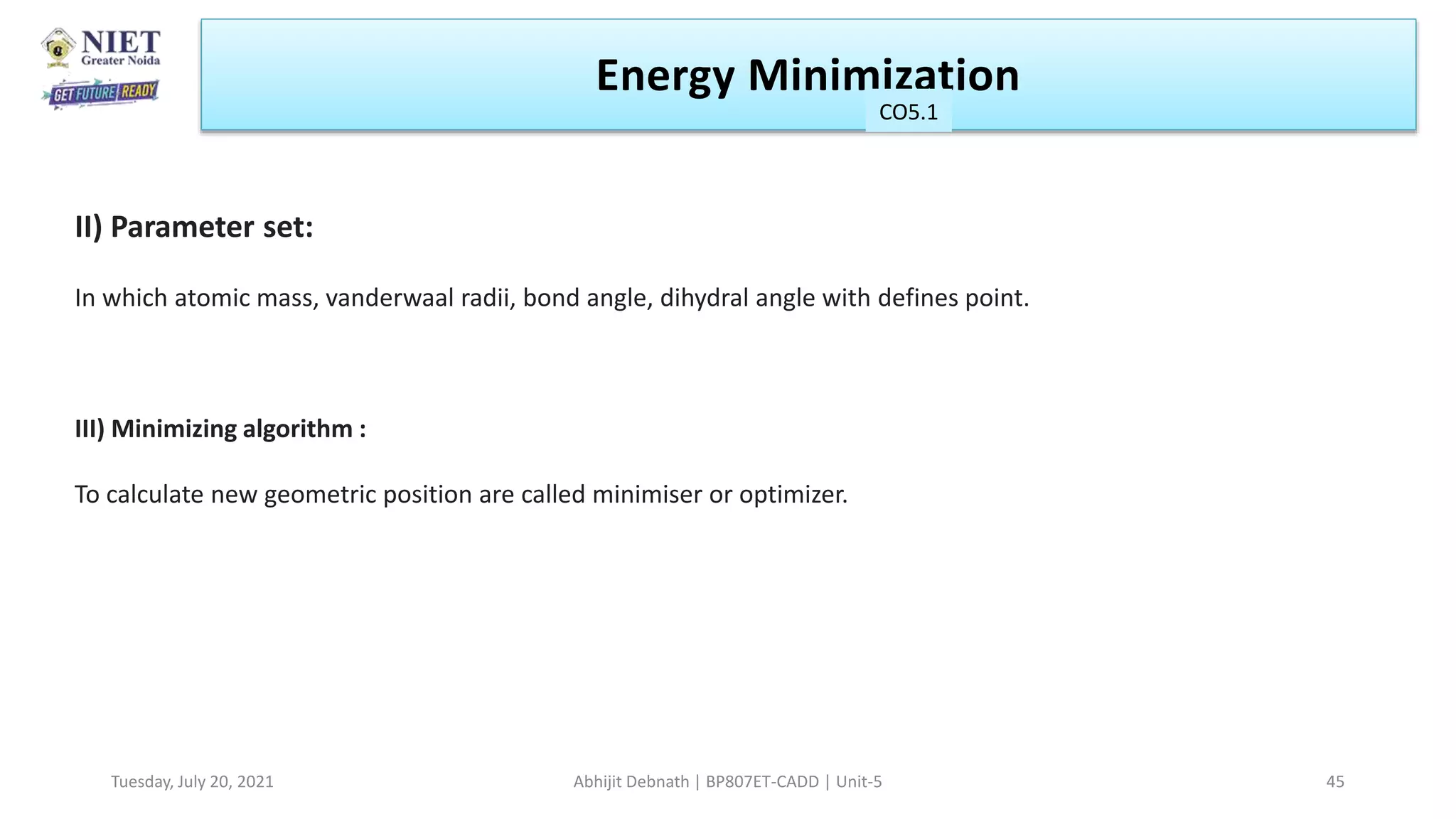 Energy Minimization
CO1
Tuesday, July 20, 2021 Abhijit Debnath | BP807ET-CADD | Unit-5 45
CO5.1
II) Parameter set:
In which atomic mass, vanderwaal radii, bond angle, dihydral angle with defines point.
III) Minimizing algorithm :
To calculate new geometric position are called minimiser or optimizer.
 