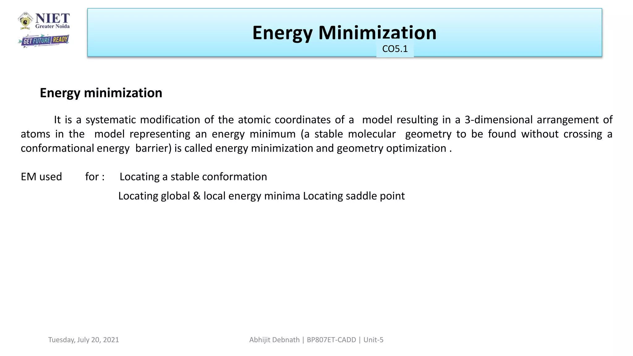 4
6
It is a systematic modification of the atomic coordinates of a model resulting in a 3-dimensional arrangement of
atoms in the model representing an energy minimum (a stable molecular geometry to be found without crossing a
conformational energy barrier) is called energy minimization and geometry optimization .
EM used for : Locating a stable conformation
Locating global & local energy minima Locating saddle point
Energy minimization
Energy Minimization
CO1
Tuesday, July 20, 2021 Abhijit Debnath | BP807ET-CADD | Unit-5
CO5.1
 