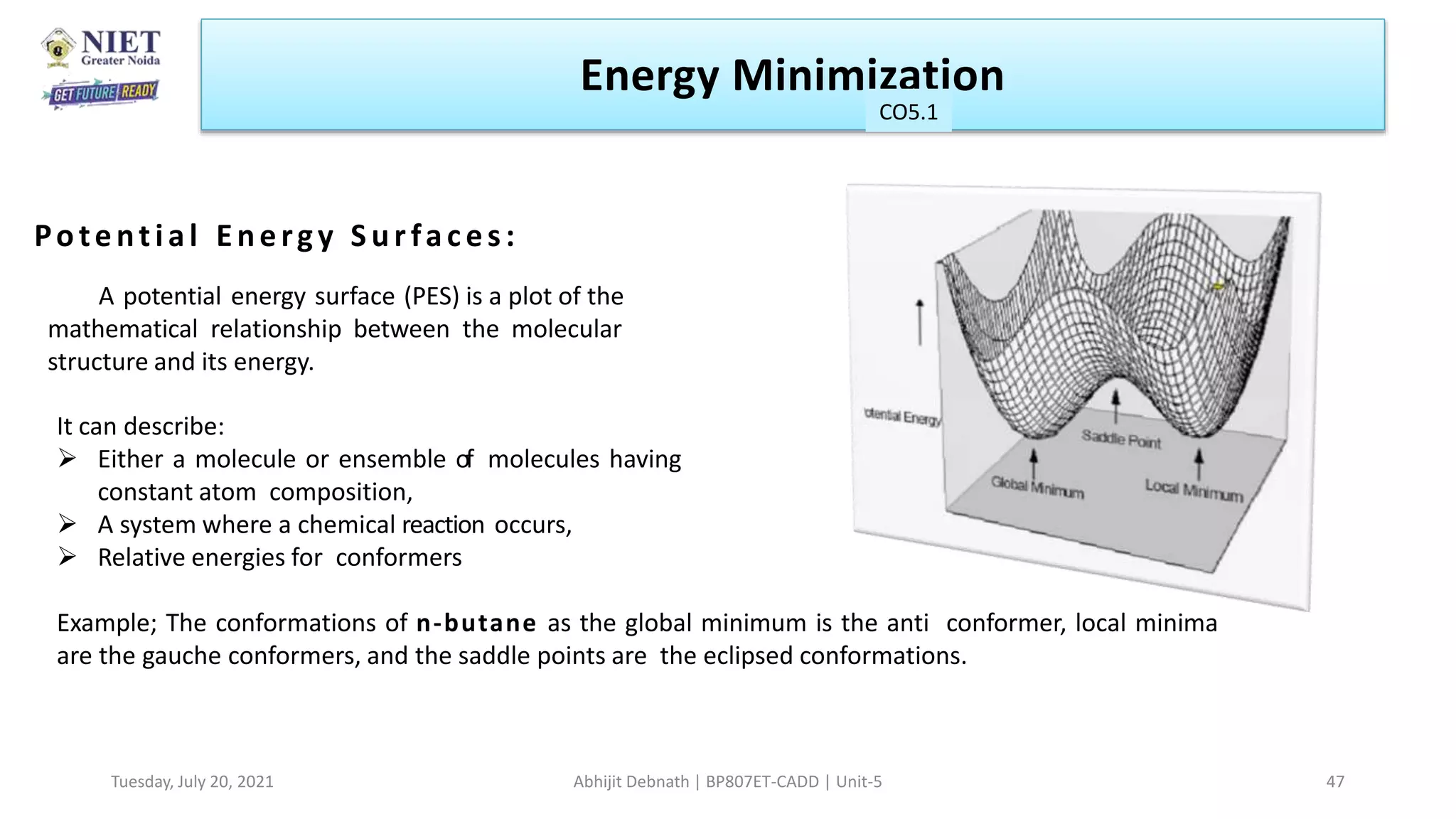 Potential Energy Surfaces:
A potential energy surface (PES) is a plot of the
mathematical relationship between the molecular
structure and its energy.
It can describe:
 Either a molecule or ensemble of molecules having
constant atom composition,
 A system where a chemical reaction occurs,
 Relative energies for conformers
Example; The conformations of n-butane as the global minimum is the anti conformer, local minima
are the gauche conformers, and the saddle points are the eclipsed conformations.
Energy Minimization
CO1
Tuesday, July 20, 2021 Abhijit Debnath | BP807ET-CADD | Unit-5 47
CO5.1
 