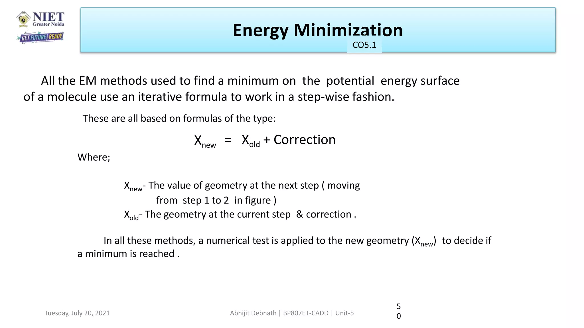 All the EM methods used to find a minimum on the potential energy surface
of a molecule use an iterative formula to work in a step-wise fashion.
5
0
These are all based on formulas of the type:
Xnew = Xold + Correction
Where;
Xnew- The value of geometry at the next step ( moving
from step 1 to 2 in figure )
Xold- The geometry at the current step & correction .
In all these methods, a numerical test is applied to the new geometry (Xnew) to decide if
a minimum is reached .
Energy Minimization
CO1
Tuesday, July 20, 2021 Abhijit Debnath | BP807ET-CADD | Unit-5
CO5.1
 