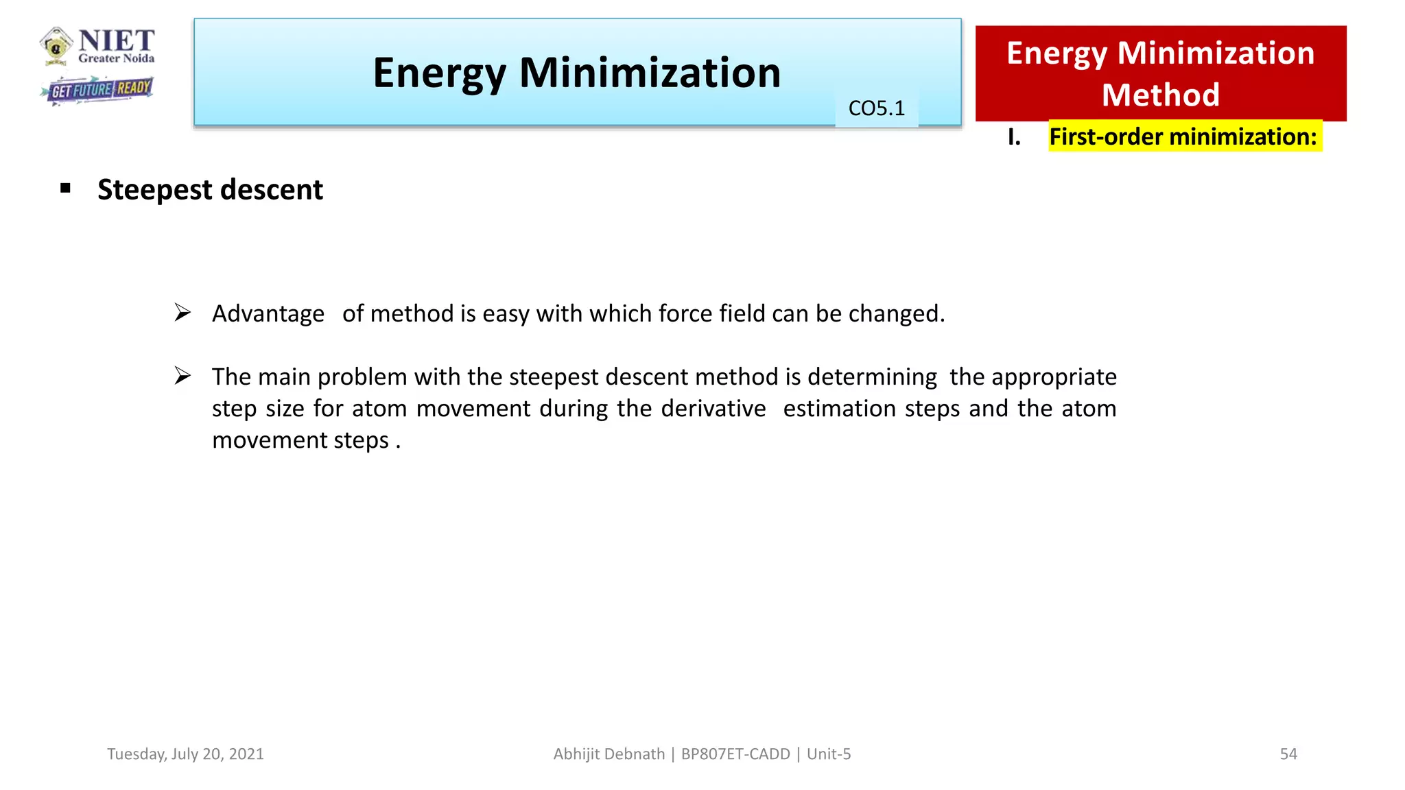  Advantage of method is easy with which force field can be changed.
 The main problem with the steepest descent method is determining the appropriate
step size for atom movement during the derivative estimation steps and the atom
movement steps .
Energy Minimization Energy Minimization
Method
I. First-order minimization:
 Steepest descent
CO1
Tuesday, July 20, 2021 Abhijit Debnath | BP807ET-CADD | Unit-5 54
CO5.1
 