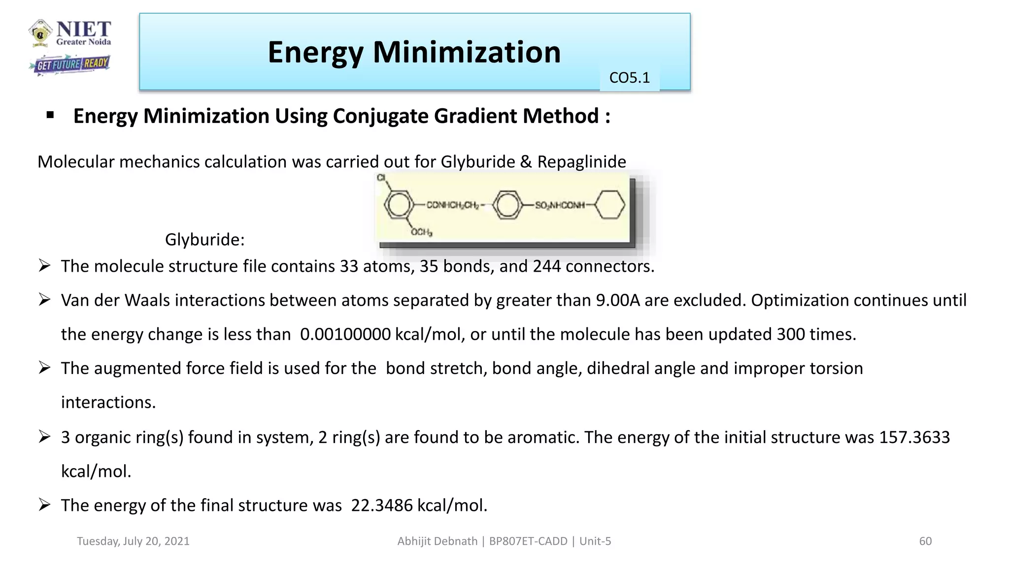Molecular mechanics calculation was carried out for Glyburide & Repaglinide
Glyburide:
 The molecule structure file contains 33 atoms, 35 bonds, and 244 connectors.
 Van der Waals interactions between atoms separated by greater than 9.00A are excluded. Optimization continues until
the energy change is less than 0.00100000 kcal/mol, or until the molecule has been updated 300 times.
 The augmented force field is used for the bond stretch, bond angle, dihedral angle and improper torsion
interactions.
 3 organic ring(s) found in system, 2 ring(s) are found to be aromatic. The energy of the initial structure was 157.3633
kcal/mol.
 The energy of the final structure was 22.3486 kcal/mol.
 Energy Minimization Using Conjugate Gradient Method :
Energy Minimization
CO1
Tuesday, July 20, 2021 Abhijit Debnath | BP807ET-CADD | Unit-5 60
CO5.1
 