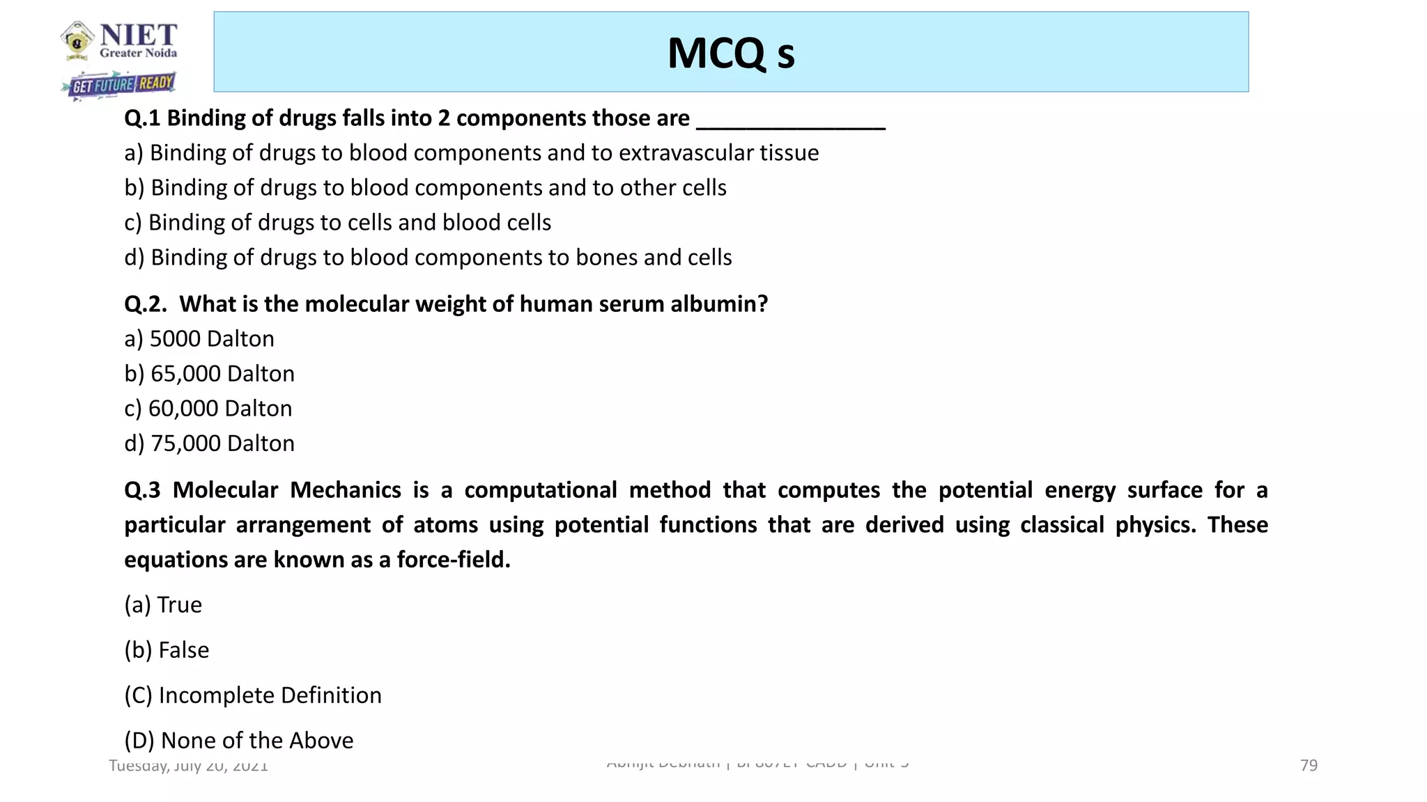 Tuesday, July 20, 2021 Abhijit Debnath | BP807ET-CADD | Unit-5 79
MCQ s
Q.1 Binding of drugs falls into 2 components those are _______________
a) Binding of drugs to blood components and to extravascular tissue
b) Binding of drugs to blood components and to other cells
c) Binding of drugs to cells and blood cells
d) Binding of drugs to blood components to bones and cells
Q.2. What is the molecular weight of human serum albumin?
a) 5000 Dalton
b) 65,000 Dalton
c) 60,000 Dalton
d) 75,000 Dalton
Q.3 Molecular Mechanics is a computational method that computes the potential energy surface for a
particular arrangement of atoms using potential functions that are derived using classical physics. These
equations are known as a force-field.
(a) True
(b) False
(C) Incomplete Definition
(D) None of the Above
 