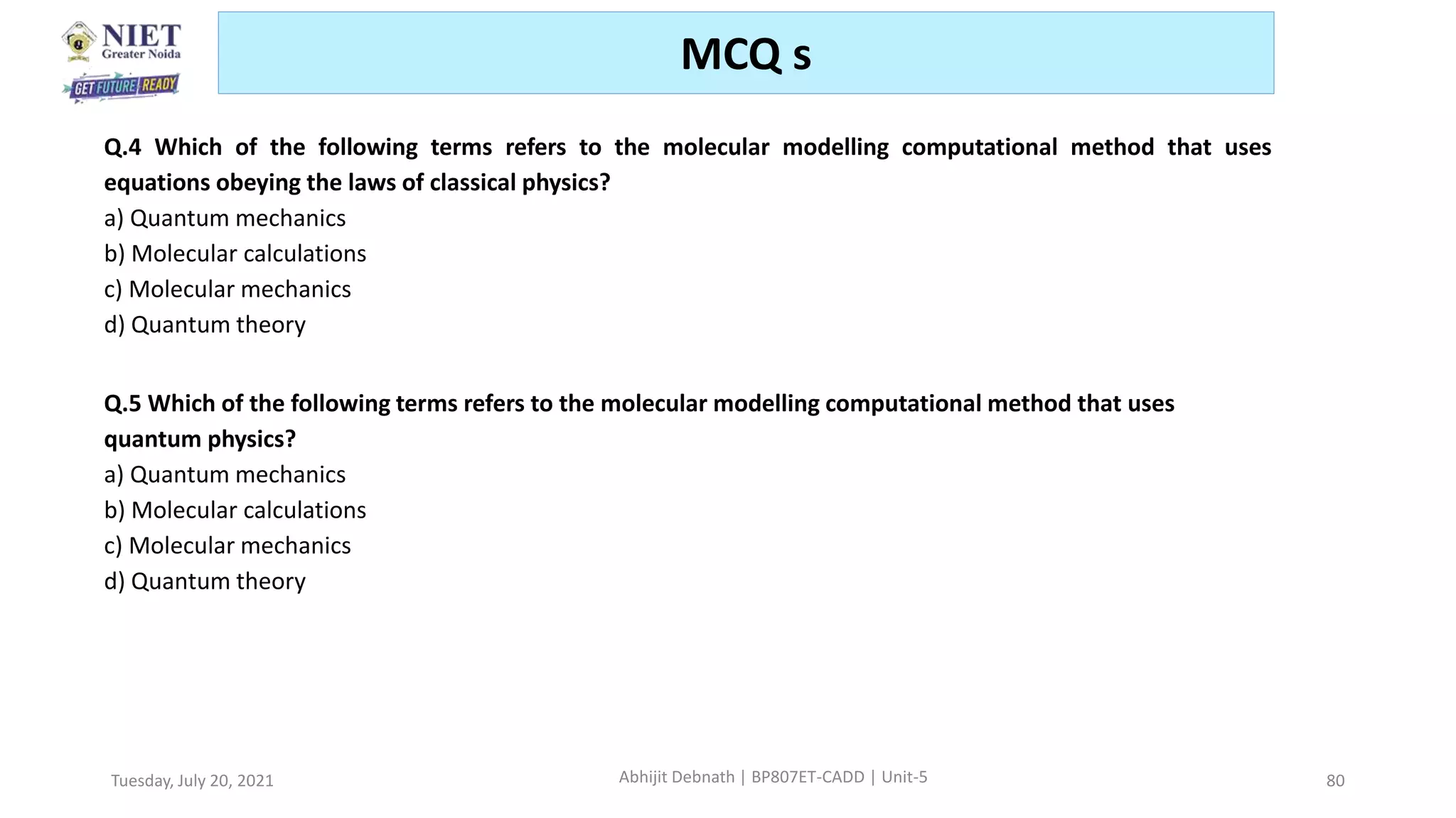 Tuesday, July 20, 2021 Abhijit Debnath | BP807ET-CADD | Unit-5 80
MCQ s
Q.4 Which of the following terms refers to the molecular modelling computational method that uses
equations obeying the laws of classical physics?
a) Quantum mechanics
b) Molecular calculations
c) Molecular mechanics
d) Quantum theory
Q.5 Which of the following terms refers to the molecular modelling computational method that uses
quantum physics?
a) Quantum mechanics
b) Molecular calculations
c) Molecular mechanics
d) Quantum theory
 
