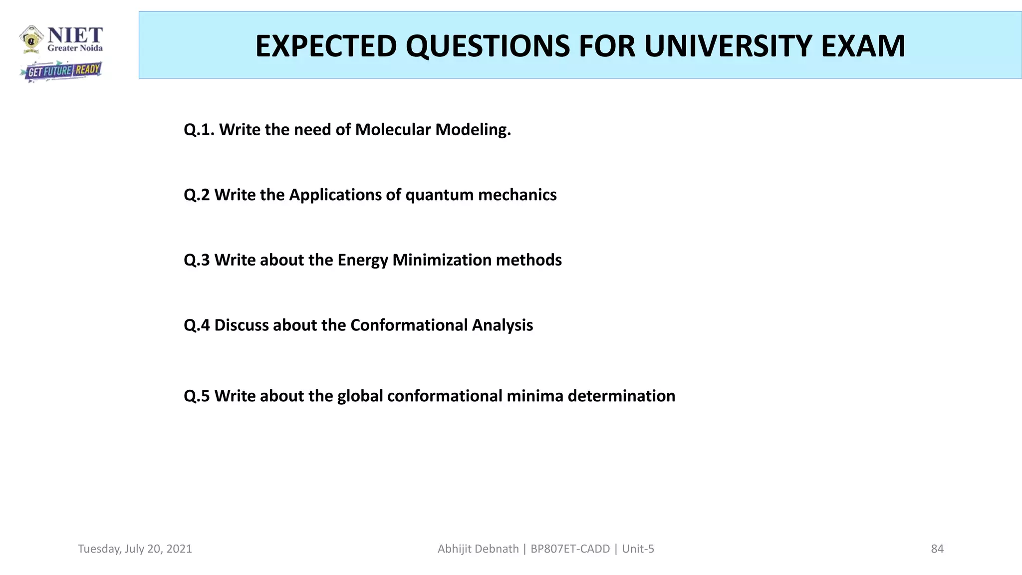 Tuesday, July 20, 2021 Abhijit Debnath | BP807ET-CADD | Unit-5 84
EXPECTED QUESTIONS FOR UNIVERSITY EXAM
.
Q.1. Write the need of Molecular Modeling.
Q.2 Write the Applications of quantum mechanics
Q.3 Write about the Energy Minimization methods
Q.4 Discuss about the Conformational Analysis
Q.5 Write about the global conformational minima determination
 