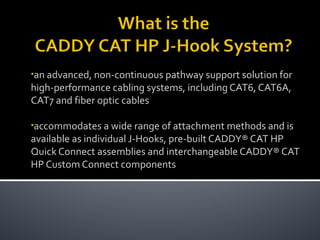 •an advanced, non-continuous pathway support solution for
high-performance cabling systems, including CAT6, CAT6A,
CAT7 and fiber optic cables
•accommodates a wide range of attachment methods and is
available as individual J-Hooks, pre-built CADDY® CAT HP
Quick Connect assemblies and interchangeable CADDY® CAT
HP Custom Connect components