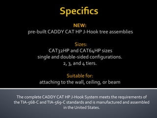 The complete CADDY CAT HP J-Hook System meets the requirements of
theTIA-568-C andTIA-569-C standards and is manufactured and assembled
in the United States.
NEW:
pre-built CADDY CAT HP J-Hook tree assemblies
Sizes:
CAT32HP and CAT64HP sizes
single and double-sided configurations.
2, 3, and 4 tiers.
Suitable for:
attaching to the wall, ceiling, or beam