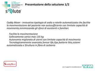 Caddy Moon - innovativa tipologia di sedia a rotelle automatizzata che facilita
la movimentazione del paziente non autosufficiente con limitate capacità di
movimento,minimizzando gli sforzi di assistenti e familiari.
Facilita la movimentazione
Sollevamento carico max 135 kg
Autonomia migliorata di utenti con limitate capacità di movimento
Tecnologicamenente avanzato,Sensor life,Gps,batterie litio,sistemi
automatizzata e Struttura in fibra di carbonio
Presentazione della soluzione 1/2
con il supporto incondizionato di
 