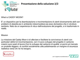 Presentazione della soluzione 2/2
con il supporto incondizionato di
What is CADDY MOON?
E' un dispositivo per la deambulazione e movimentazione di utenti diversamente abili con
problemi di obesità,sia in ambiente indoor/outdoor,sia esso domestico che in strutture
sanitarie. Nato da un esperienza di vita,e dall’evoluzione del progetto, si è trasformato in
realtà.
Mission
La missione del Caddy Moon è di alleviare e facilitare la convivenza di utenti con
particolari deficit di movimentazione, con il nuovo sviluppo del progetto in carbonio
creerà nuovi posti di lavoro.Con lo sviluppo del carbonio di qualità ,si porrà sul mercato
un prodotto leggero, di comfort socialmente utile,sottolineando un margine di sicurezza
realistica verso chi ne ha bisogno.
 