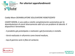 Caddy Moon DEAMBULATORE SOLLEVATORE ROBOTIZZATO
CADDY MOON, è una sedia a rotelle completamente automatica per la
deambulazione di utenti diversamente abili e/o con problemi di obesità. Il
dispositivo è brevettato.
- Il prodotto già prototipato e realizzato ì,già funzionale,in metallo.
- Verrà realizzato in alluminio come brand medium,
- top di gamma sarà in fibra di carbonio
Per ulteriori approfondimenti
con il supporto incondizionato di
 