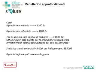 Costi
Il prodotto in metallo ------> 2100 Eu
Il prodotto in alluminio ------> 3100 Eu
Top di gamma sarà in fibra di carbonio -----> 4500 Eu
Officine già in atto pronte per la produzione su larga scala
Investimenti di 40,000 Eu,guadagno del 45% sul fatturato
Statistica utenti potenziali 45,000 per Italia,europeo 355000
Il prodotto finale può essere noleggiato
Per ulteriori approfondimenti
con il supporto incondizionato di
 