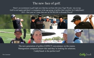 The Customer
The new face of golf.
The new generation of golfers EXPECT convenience on the course.
Management companies know this and they’re looking for solutions.
CaddySnack is the perfect tool!
There’s an excitement in golf right now that has not been felt since Tiger Woods was on top.
Golf is cool again and there’s a resurgence in the age group of golfers that is perfect for CaddySnack!
2015 - first year in 3 years that saw an INCREASE in Rounds Played!
 